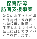 保育所等訪問支援事業：対象のお子さんが通う保育所・幼稚園・小学校等に訪問し、保護者および担任の先生に対してアドバイスを行います。
