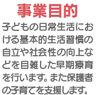 事業目的：日常生活における基本的生活習慣の自立や社会性の向上などを目指した早期療育を行い、支援します。